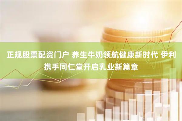 正规股票配资门户 养生牛奶领航健康新时代 伊利携手同仁堂开启乳业新篇章