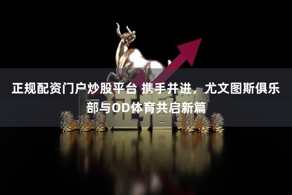 正规配资门户炒股平台 携手并进，尤文图斯俱乐部与OD体育共启新篇