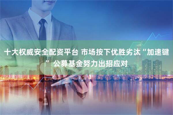 十大权威安全配资平台 市场按下优胜劣汰“加速键” 公募基金努力出招应对