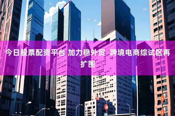 今日股票配资平台 加力稳外贸  跨境电商综试区再扩围