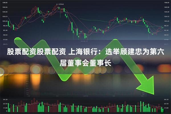 股票配资股票配资 上海银行：选举顾建忠为第六届董事会董事长