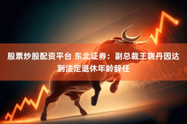 股票炒股配资平台 东北证券：副总裁王晓丹因达到法定退休年龄辞任