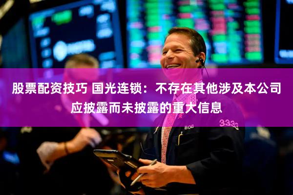 股票配资技巧 国光连锁：不存在其他涉及本公司应披露而未披露的重大信息