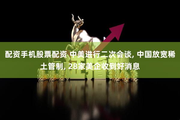 配资手机股票配资 中美进行二次会谈, 中国放宽稀土管制, 28家美企收到好消息