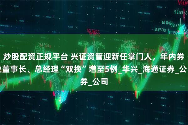 炒股配资正规平台 兴证资管迎新任掌门人，年内券业董事长、总经理“双换”增至5例_华兴_海通证券_公司