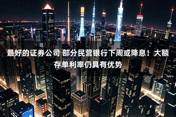 最好的证券公司 部分民营银行下周或降息！大额存单利率仍具有优势