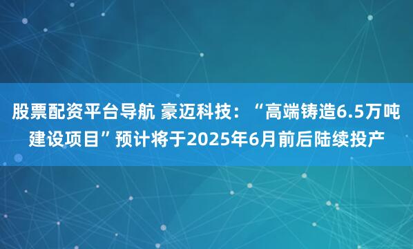 股票配资平台导航 豪迈科技：“高端铸造6.5万吨建设项目”预计将于2025年6月前后陆续投产