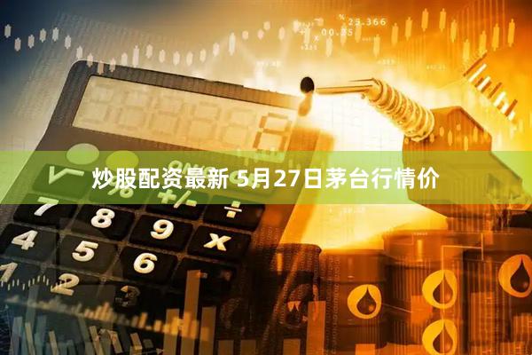 炒股配资最新 5月27日茅台行情价