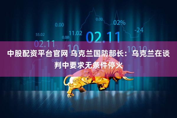 中股配资平台官网 乌克兰国防部长：乌克兰在谈判中要求无条件停火