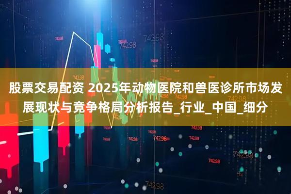 股票交易配资 2025年动物医院和兽医诊所市场发展现状与竞争格局分析报告_行业_中国_细分