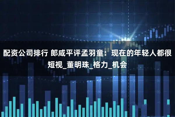 配资公司排行 郎咸平评孟羽童：现在的年轻人都很短视_董明珠_格力_机会