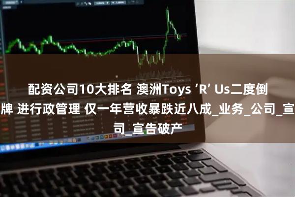 配资公司10大排名 澳洲Toys ‘R’ Us二度倒下！停牌 进行政管理 仅一年营收暴跌近八成_业务_公司_宣告破产