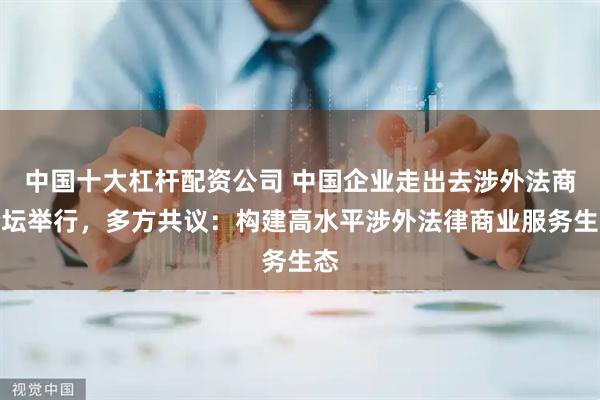中国十大杠杆配资公司 中国企业走出去涉外法商论坛举行，多方共议：构建高水平涉外法律商业服务生态