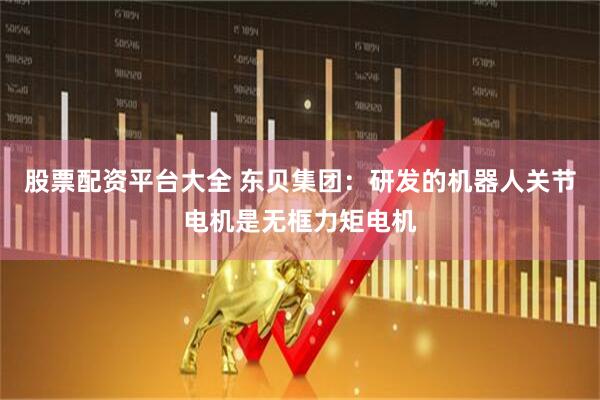 股票配资平台大全 东贝集团：研发的机器人关节电机是无框力矩电机