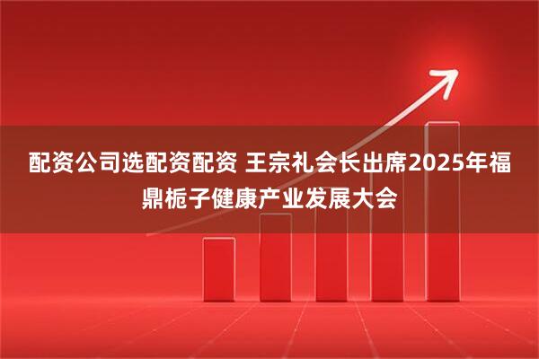 配资公司选配资配资 王宗礼会长出席2025年福鼎栀子健康产业发展大会