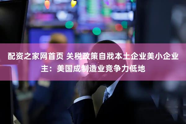 配资之家网首页 关税政策自戕本土企业美小企业主：美国成制造业竞争力低地