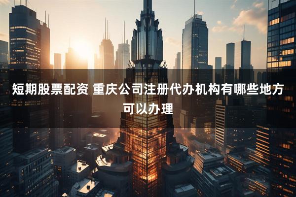短期股票配资 重庆公司注册代办机构有哪些地方可以办理
