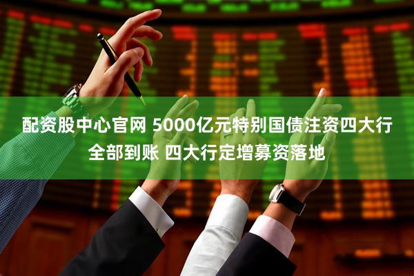 配资股中心官网 5000亿元特别国债注资四大行全部到账 四大行定增募资落地