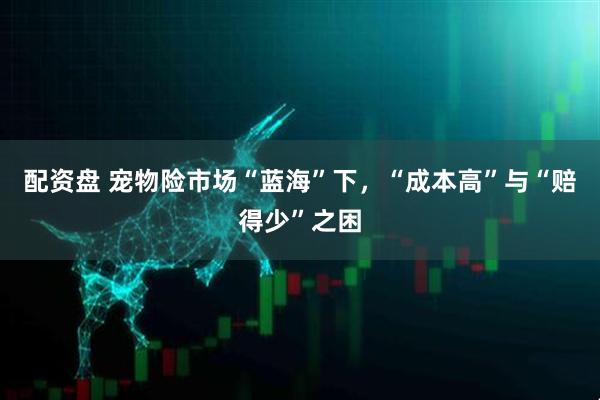 配资盘 宠物险市场“蓝海”下，“成本高”与“赔得少”之困