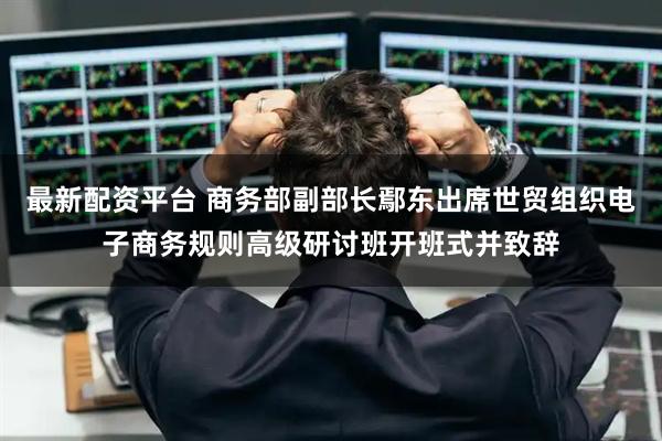 最新配资平台 商务部副部长鄢东出席世贸组织电子商务规则高级研讨班开班式并致辞