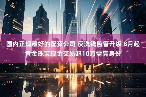 国内正规最好的配资公司 反洗钱监管升级 8月起黄金珠宝现金交易超10万需亮身份