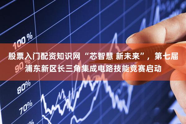 股票入门配资知识网 “芯智慧 新未来”，第七届浦东新区长三角集成电路技能竞赛启动