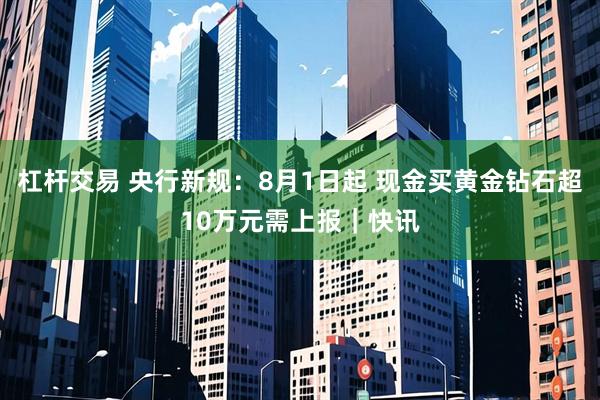 杠杆交易 央行新规：8月1日起 现金买黄金钻石超10万元需上报｜快讯