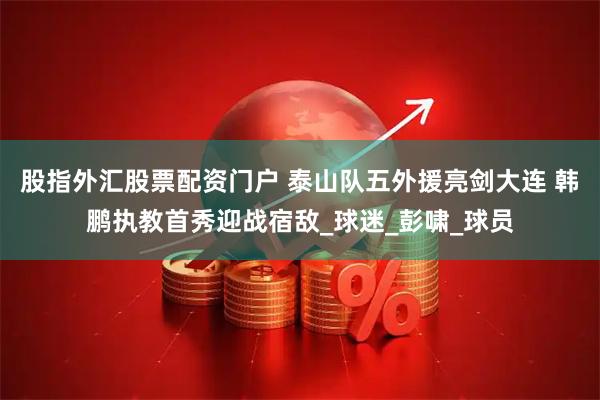 股指外汇股票配资门户 泰山队五外援亮剑大连 韩鹏执教首秀迎战宿敌_球迷_彭啸_球员