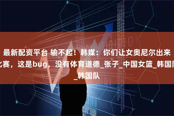 最新配资平台 输不起！韩媒：你们让女奥尼尔出来比赛，这是bug，没有体育道德_张子_中国女篮_韩国队