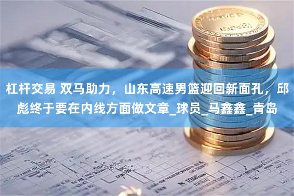杠杆交易 双马助力，山东高速男篮迎回新面孔，邱彪终于要在内线方面做文章_球员_马鑫鑫_青岛