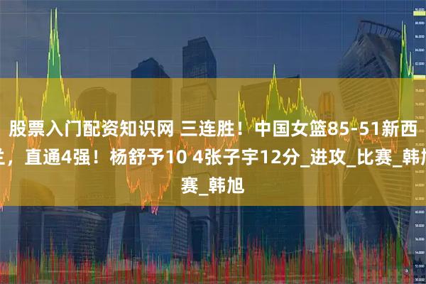股票入门配资知识网 三连胜！中国女篮85-51新西兰，直通4强！杨舒予10 4张子宇12分_进攻_比赛_韩旭