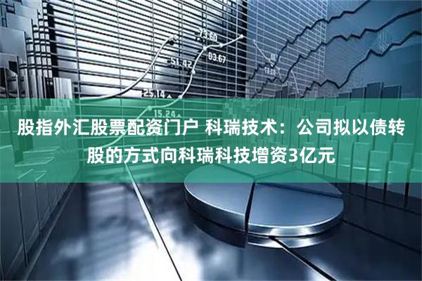 股指外汇股票配资门户 科瑞技术：公司拟以债转股的方式向科瑞科技增资3亿元