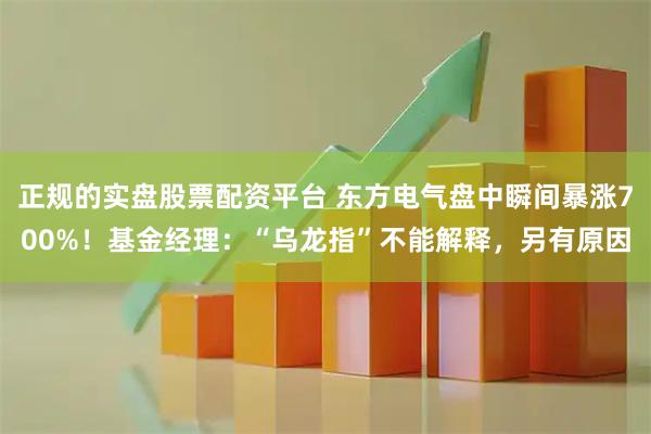 正规的实盘股票配资平台 东方电气盘中瞬间暴涨700%！基金经理：“乌龙指”不能解释，另有原因