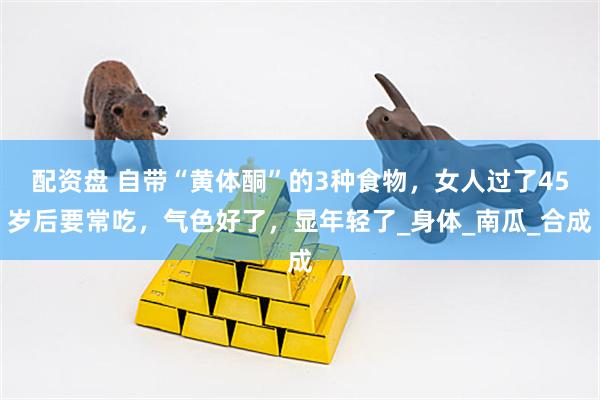 配资盘 自带“黄体酮”的3种食物，女人过了45岁后要常吃，气色好了，显年轻了_身体_南瓜_合成