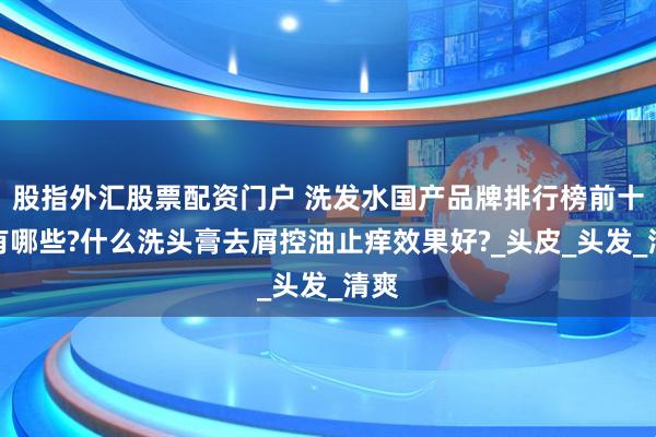 股指外汇股票配资门户 洗发水国产品牌排行榜前十名有哪些?什么洗头膏去屑控油止痒效果好?_头皮_头发_清爽
