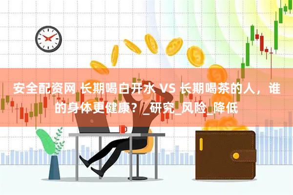 安全配资网 长期喝白开水 VS 长期喝茶的人，谁的身体更健康？_研究_风险_降低