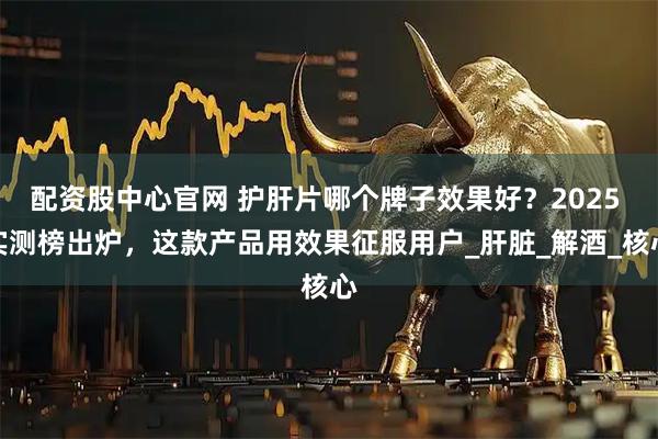 配资股中心官网 护肝片哪个牌子效果好？2025 实测榜出炉，这款产品用效果征服用户_肝脏_解酒_核心