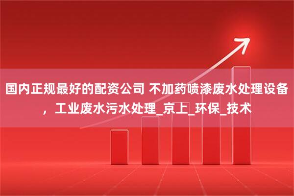 国内正规最好的配资公司 不加药喷漆废水处理设备，工业废水污水处理_京上_环保_技术
