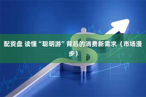 配资盘 读懂“聪明游”背后的消费新需求（市场漫步）