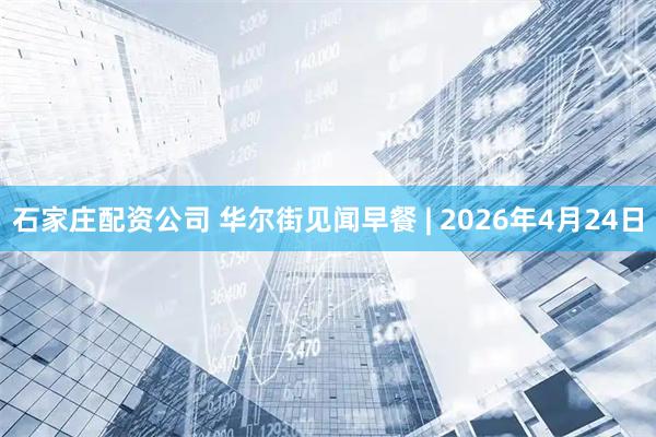 石家庄配资公司 华尔街见闻早餐 | 2026年4月24日