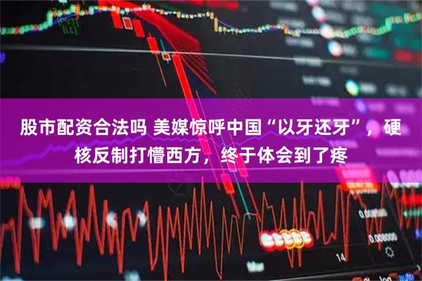 股市配资合法吗 美媒惊呼中国“以牙还牙”，硬核反制打懵西方，终于体会到了疼