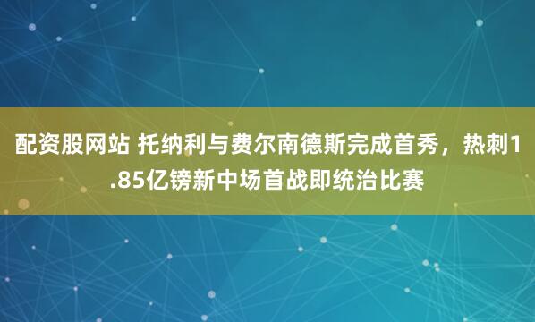 配资股网站 托纳利与费尔南德斯完成首秀，热刺1.85亿镑新中场首战即统治比赛