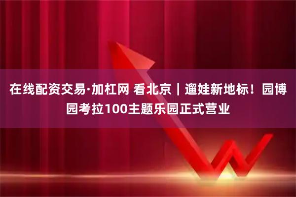 在线配资交易·加杠网 看北京｜遛娃新地标！园博园考拉100主题乐园正式营业