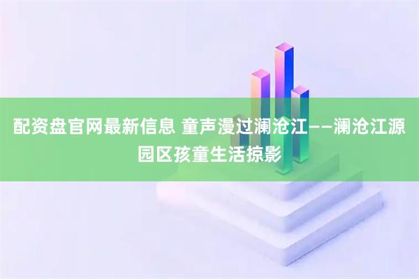 配资盘官网最新信息 童声漫过澜沧江——澜沧江源园区孩童生活掠影
