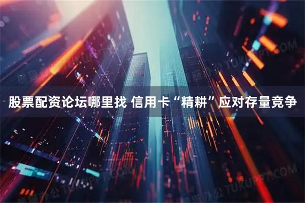 股票配资论坛哪里找 信用卡“精耕”应对存量竞争